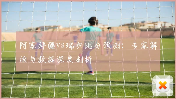 阿塞拜疆vs瑞典比分预测：专家解读与数据深度剖析
