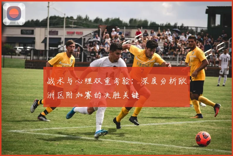 战术与心理双重考验：深度分析欧洲区附加赛的决胜关键