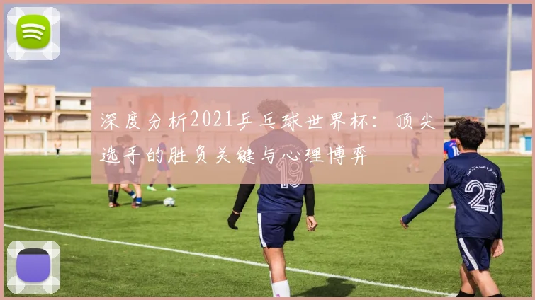 深度分析2021乒乓球世界杯：顶尖选手的胜负关键与心理博弈
