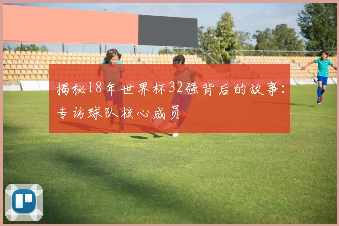 揭秘18年世界杯32强背后的故事：专访球队核心成员