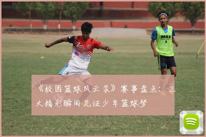 《校园篮球风云录》赛事盘点：三大精彩瞬间见证少年篮球梦