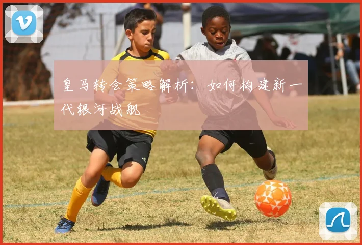 皇马转会策略解析：如何构建新一代银河战舰
