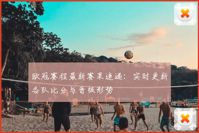 欧冠赛程最新赛果速递:实时更新各队比分与晋级形势