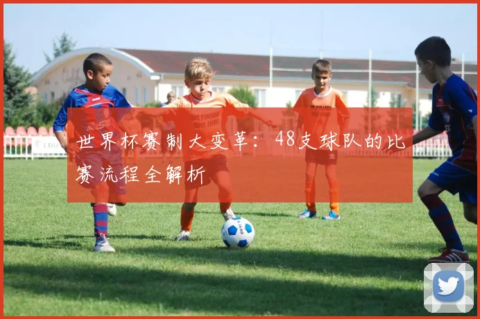 世界杯赛制大变革：48支球队的比赛流程全解析