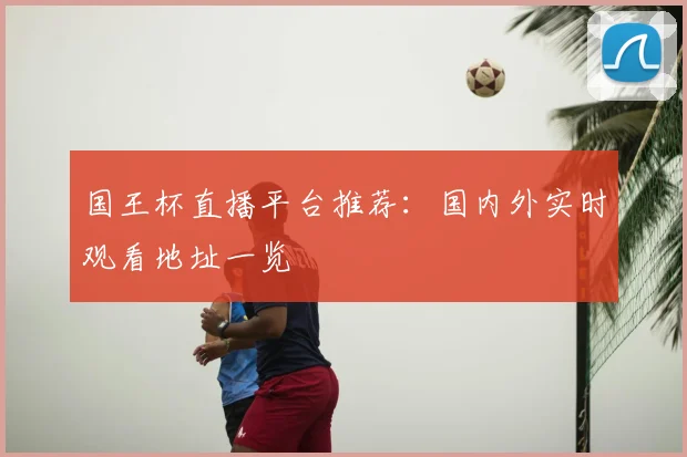 国王杯直播平台推荐：国内外实时观看地址一览