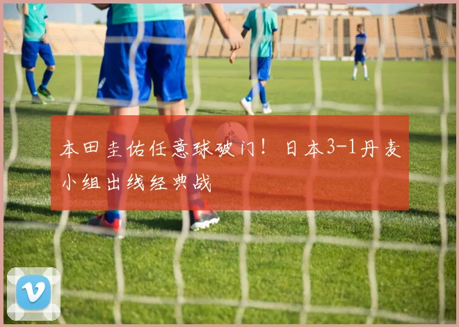 本田圭佑任意球破门！日本3-1丹麦小组出线经典战