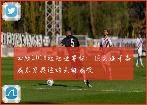 回顾2018短池世界杯：顶尖选手备战东京奥运的关键战役