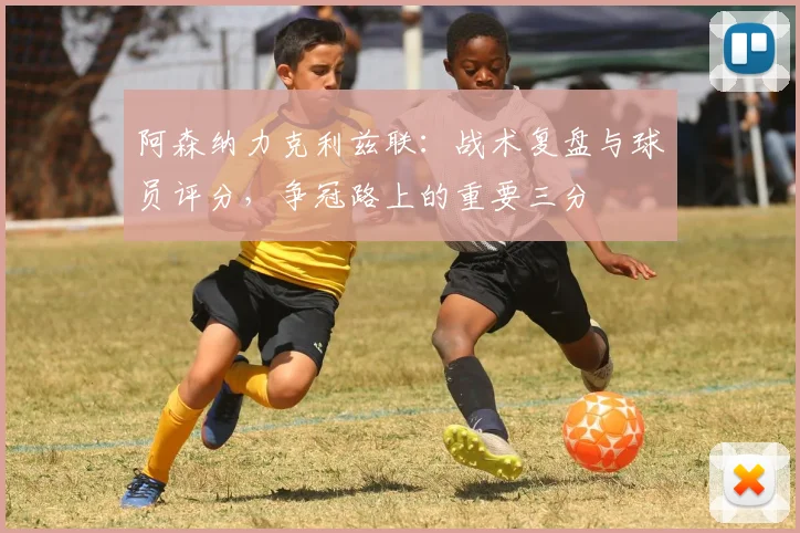 阿森纳力克利兹联：战术复盘与球员评分，争冠路上的重要三分