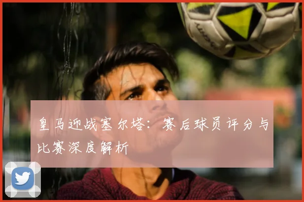 皇马迎战塞尔塔：赛后球员评分与比赛深度解析