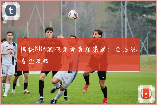 揭秘NBA泡泡免费直播渠道：合法观看全攻略
