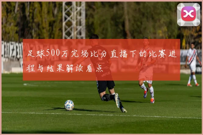 足球500万完场比分直播下的比赛进程与结果解读看点