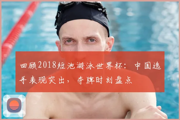 回顾2018短池游泳世界杯：中国选手表现突出，夺牌时刻盘点