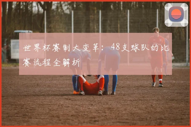 世界杯赛制大变革：48支球队的比赛流程全解析
