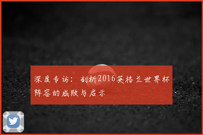 深度专访:剖析2016英格兰世界杯阵容的成败与启示