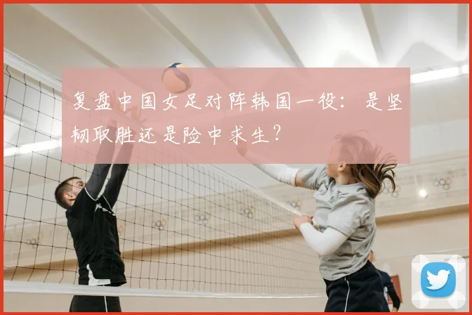 复盘中国女足对阵韩国一役：是坚韧取胜还是险中求生？