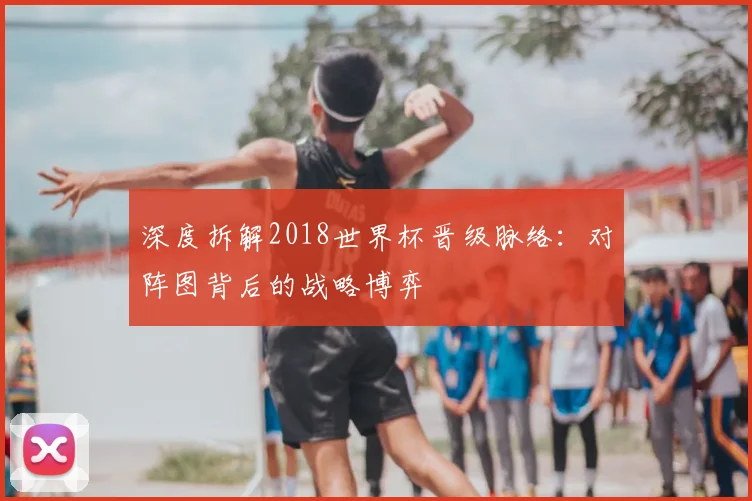 深度拆解2018世界杯晋级脉络:对阵图背后的战略博弈