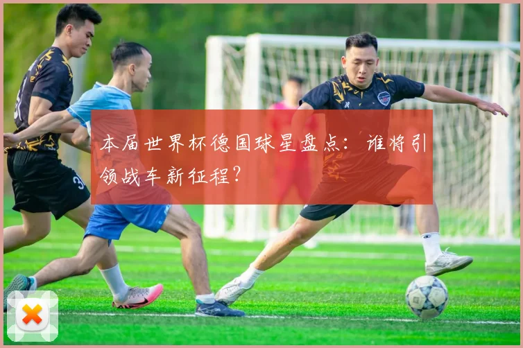 本届世界杯德国球星盘点：谁将引领战车新征程？