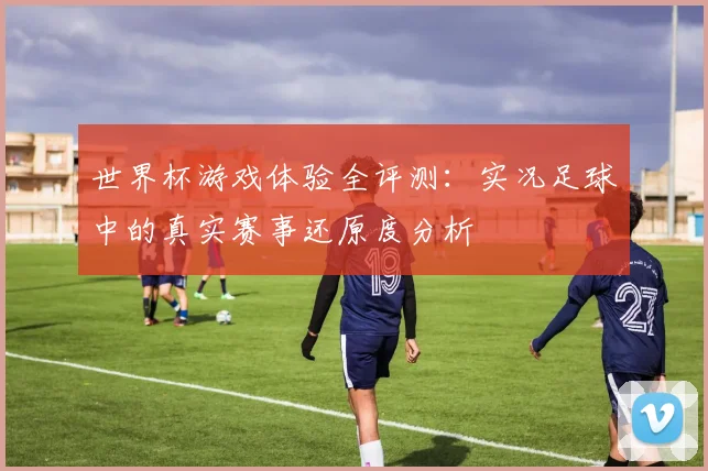 世界杯游戏体验全评测：实况足球中的真实赛事还原度分析