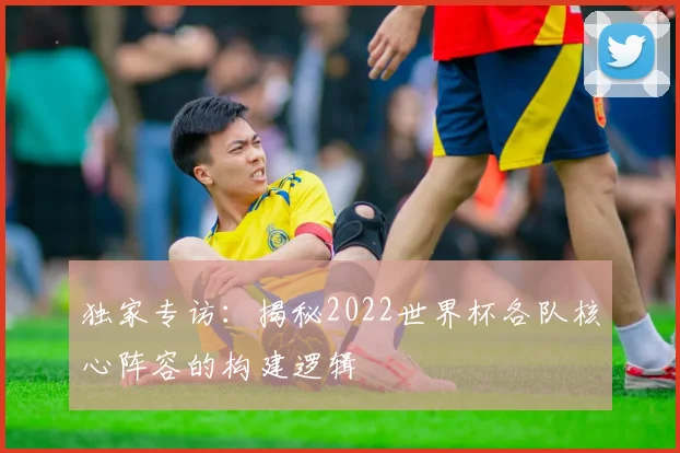 独家专访：揭秘2022世界杯各队核心阵容的构建逻辑