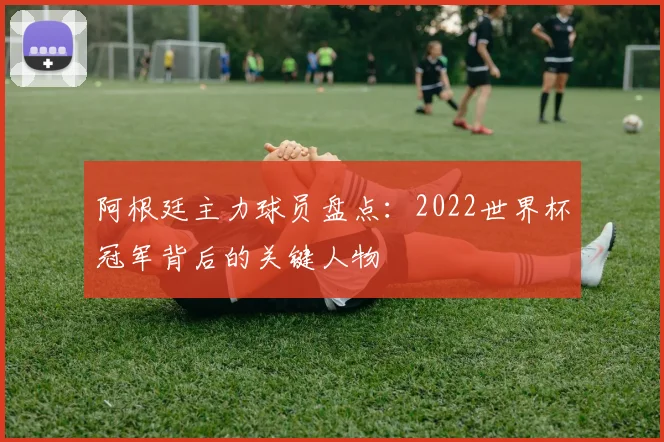阿根廷主力球员盘点：2022世界杯冠军背后的关键人物