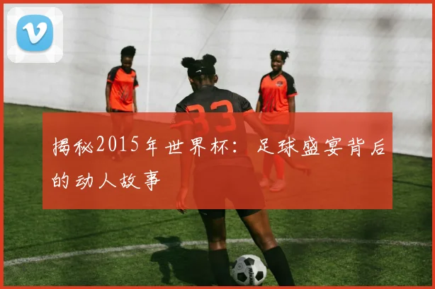揭秘2015年世界杯：足球盛宴背后的动人故事
