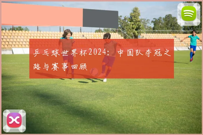 乒乓球世界杯2024:中国队夺冠之路与赛事回顾
