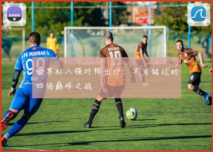 世界杯八强对阵出炉：不可错过的四场巅峰之战