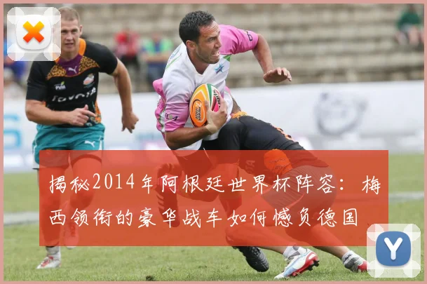 揭秘2014年阿根廷世界杯阵容：梅西领衔的豪华战车如何憾负德国