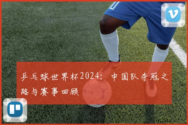 乒乓球世界杯2024：中国队夺冠之路与赛事回顾