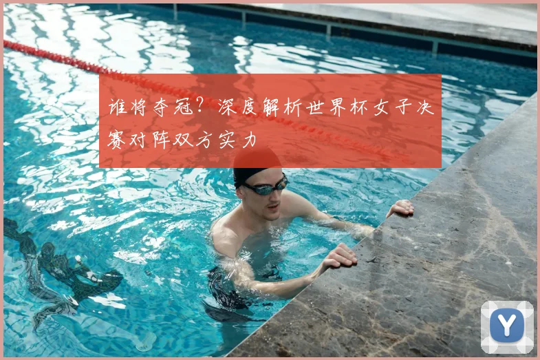 谁将夺冠？深度解析世界杯女子决赛对阵双方实力
