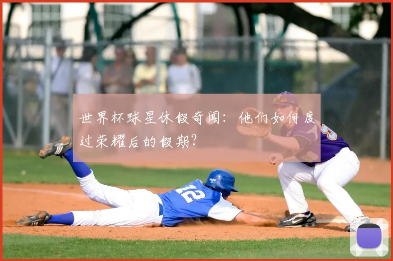 世界杯球星休假奇闻:他们如何度过荣耀后的假期?