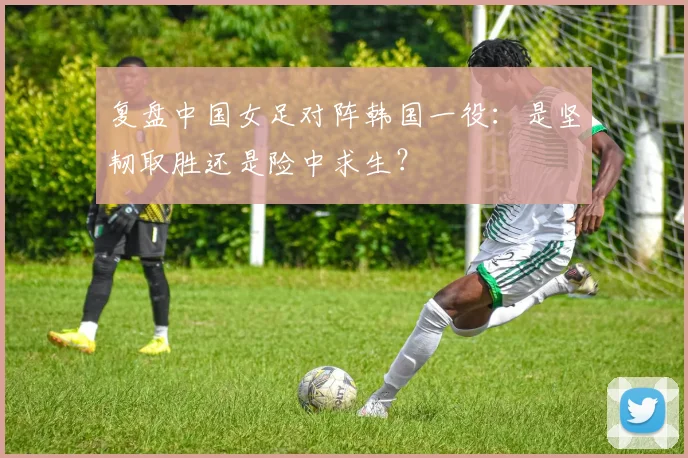 复盘中国女足对阵韩国一役:是坚韧取胜还是险中求生?