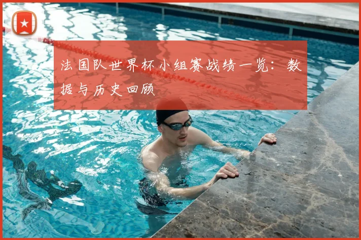 法国队世界杯小组赛战绩一览:数据与历史回顾