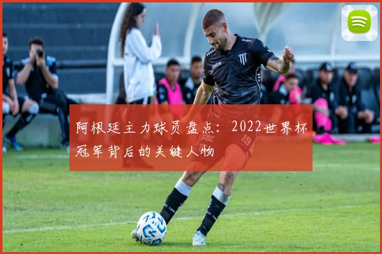 阿根廷主力球员盘点：2022世界杯冠军背后的关键人物