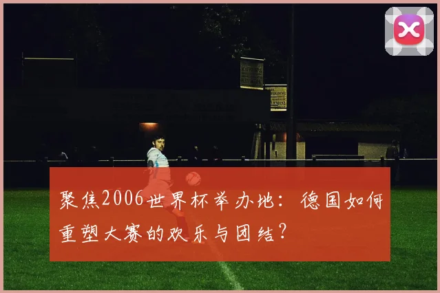 聚焦2006世界杯举办地：德国如何重塑大赛的欢乐与团结？