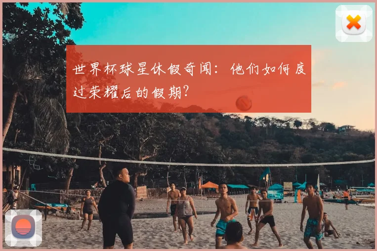 世界杯球星休假奇闻：他们如何度过荣耀后的假期？